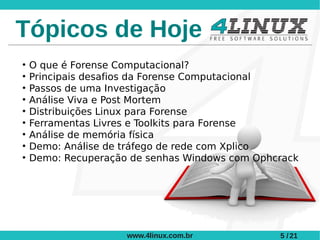 Tópicos de Hoje
●
    O que é Forense Computacional?
●
    Principais desafios da Forense Computacional
●
    Passos de uma Investigação
●
    Análise Viva e Post Mortem
●
    Distribuições Linux para Forense
●
    Ferramentas Livres e Toolkits para Forense
●
    Análise de memória física
●
    Demo: Análise de tráfego de rede com Xplico
●
    Demo: Recuperação de senhas Windows com Ophcrack




                     www.4linux.com.br          5 / 21
 