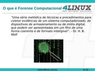 O que é Forense Computacional

    “Uma série metódica de técnicas e procedimentos para
    coletar evidências de um sistema computadorizado, de
    dispositivos de armazenamento ou de mídia digital,
    que podem ser apresentadas em um fôro de uma
    forma coerente e de formato inteligível”. - Dr. H. B.
    Wolf




                     www.4linux.com.br             6 / 21
 