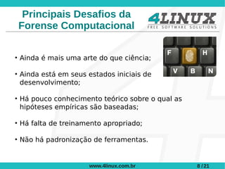 Principais Desafios da
    Forense Computacional

●
    Ainda é mais uma arte do que ciência;

●
    Ainda está em seus estados iniciais de
    desenvolvimento;

●
    Há pouco conhecimento teórico sobre o qual as
    hipóteses empíricas são baseadas;

●
    Há falta de treinamento apropriado;

●
    Não há padronização de ferramentas.


                        www.4linux.com.br           8 / 21
 