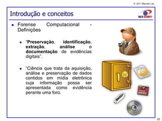© 2011 Marcelo Lau




Introdução e conceitos
   Forense       Computacional        -
    Definições

       “Preservação,  identificação,
        extração,     análise       e
        documentação de evidências
        digitais”.

       “Ciência que trata da aquisição,
        análise e preservação de dados
        contidos em mídia eletrônica
        cuja informação possa ser
        apresentada como evidência
        perante uma foro.




                                                                10
 