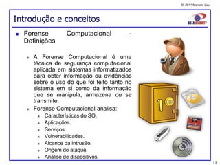 © 2011 Marcelo Lau




Introdução e conceitos
   Forense           Computacional         -
    Definições

       A Forense Computacional é uma
        técnica de segurança computacional
        aplicada em sistemas informatizados
        para obter informação ou evidências
        sobre o uso do que foi feito tanto no
        sistema em si como da informação
        que se manipula, armazena ou se
        transmite.
       Forense Computacional analisa:
            Características do SO.
            Aplicações.
            Serviços.
            Vulnerabilidades.
            Alcance da intrusão.
            Origem do ataque.
            Análise de dispositivos.
                                                                     11
 
