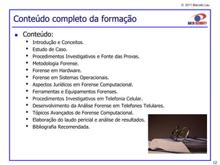 © 2011 Marcelo Lau




Conteúdo completo da formação
   Conteúdo:
    •   Introdução e Conceitos.
    •   Estudo de Caso.
    •   Procedimentos Investigativos e Fonte das Provas.
    •   Metodologia Forense.
    •   Forense em Hardware.
    •   Forense em Sistemas Operacionais.
    •   Aspectos Jurídicos em Forense Computacional.
    •   Ferramentas e Equipamentos Forenses.
    •   Procedimentos Investigativos em Telefonia Celular.
    •   Desenvolvimento da Análise Forense em Telefones Telulares.
    •   Tópicos Avançados de Forense Computacional.
    •   Elaboração do laudo pericial e análise de resultados.
    •   Bibliografia Recomendada.




                                                                                          12
 