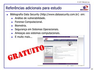 © 2011 Marcelo Lau




Referências adicionais para estudo
   Bibliografia Data Security (http://www.datasecurity.com.br) em:
        Análise de vulnerabilidade.
        Forense Computacional.
        Biometria.
        Segurança em Sistemas Operacionais.
        Ameaças aos sistemas computacionais.
        E muito mais...




                                                                                 13
 