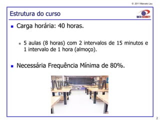 © 2011 Marcelo Lau




Estrutura do curso
   Carga horária: 40 horas.

       5 aulas (8 horas) com 2 intervalos de 15 minutos e
        1 intervalo de 1 hora (almoço).


   Necessária Frequência Mínima de 80%.




                                                                        2
 