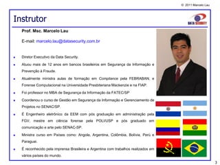 © 2011 Marcelo Lau




Instrutor
    Prof. Msc. Marcelo Lau

    E-mail: marcelo.lau@datasecurity.com.br


   Diretor Executivo da Data Security.

   Atuou mais de 12 anos em bancos brasileiros em Segurança da Informação e
    Prevenção à Fraude.

   Atualmente ministra aulas de formação em Compliance pela FEBRABAN, e
    Forense Computacional na Universidade Presbiteriana Mackenzie e na FIAP.

   Foi professor no MBA de Segurança da Informação da FATEC/SP

   Coordenou o curso de Gestão em Segurança da Informação e Gerenciamento de
    Projetos no SENAC/SP.

   É Engenheiro eletrônico da EEM com pós graduação em administração pela
    FGV, mestre em ciência forense pela POLI/USP e pós graduado em
    comunicação e arte pelo SENAC-SP.

   Ministra curso em Países como: Angola, Argentina, Colômbia, Bolívia, Perú e
    Paraguai.

   É reconhecido pela imprensa Brasileira e Argentina com trabalhos realizados em
    vários países do mundo.
                                                                                                          3
 