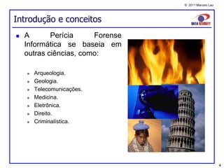 © 2011 Marcelo Lau




Introdução e conceitos
   A       Perícia     Forense
    Informática se baseia em
    outras ciências, como:

       Arqueologia.
       Geologia.
       Telecomunicações.
       Medicina.
       Eletrônica.
       Direito.
       Criminalística.




                                                       4
 