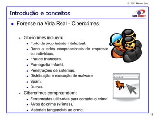 © 2011 Marcelo Lau




Introdução e conceitos
   Forense na Vida Real - Cibercrimes

       Cibercrimes incluem:
            Furto de propriedade intelectual.
            Dano a redes computacionais de empresas
             ou indivíduos.
            Fraude financeira.
            Pornografia Infantil.
            Penetrações de sistemas.
            Distribuição e execução de malware.
            Spam.
            Outros.
       Cibercrimes compreendem:
            Ferramentas utilizadas para cometer o crime.
            Alvos do crime (vítimas).
            Materiais tangenciais ao crime.
                                                                                 8
 