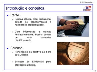 © 2011 Marcelo Lau




Introdução e conceitos
   Perito.
       Pessoa idônea e/ou profissional
        dotado de conhecimentos e
        habilidades especializadas.

       Com informação e opinião
        fundadamentada. Possui pontos
        de         vista    baseados
        científicamente.


   Forense.
       Pertencente ou relativo ao Foro
        ou à Justiça.

       Estudam as Evidências     para
        processos judiciais.

                                                               9
 