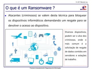 © 2017 Marcelo Lau
O que é um Ransomware ?
 Atacantes (criminosos) se valem desta técnica para bloquear
os dispositivos informáticos demandando um resgate para se
devolver o acesso ao dispositivo.
Diversos dispositivos,
podem ser o alvo dos
criminosos, onde o
mais comum é a
solicitação de resgate
de dados contidos em
servidores e estações
de trabalho.
Forense computacional e Segurança da Informação
 