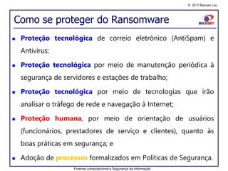 © 2017 Marcelo Lau
Como se proteger do Ransomware
 Proteção tecnológica de correio eletrônico (AntiSpam) e
Antivírus;
 Proteção tecnológica por meio de manutenção periódica à
segurança de servidores e estações de trabalho;
 Proteção tecnológica por meio de tecnologias que irão
analisar o tráfego de rede e navegação à Internet;
 Proteção humana, por meio de orientação de usuários
(funcionários, prestadores de serviço e clientes), quanto às
boas práticas em segurança; e
 Adoção de processos formalizados em Políticas de Segurança.
Forense computacional e Segurança da Informação
 