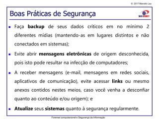 © 2017 Marcelo Lau
Boas Práticas de Segurança
 Faça backup de seus dados críticos em no mínimo 2
diferentes mídias (mantendo-as em lugares distintos e não
conectados em sistemas);
 Evite abrir mensagens eletrônicas de origem desconhecida,
pois isto pode resultar na infecção de computadores;
 A receber mensagens (e-mail, mensagens em redes sociais,
aplicativos de comunicação), evite acessar links ou mesmo
anexos contidos nestes meios, caso você venha a desconfiar
quanto ao conteúdo e/ou origem); e
 Atualize seus sistemas quanto à segurança regularmente.
Forense computacional e Segurança da Informação
 