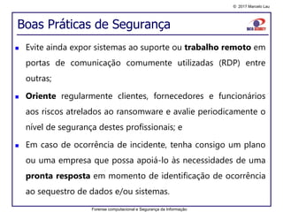 © 2017 Marcelo Lau
Boas Práticas de Segurança
 Evite ainda expor sistemas ao suporte ou trabalho remoto em
portas de comunicação comumente utilizadas (RDP) entre
outras;
 Oriente regularmente clientes, fornecedores e funcionários
aos riscos atrelados ao ransomware e avalie periodicamente o
nível de segurança destes profissionais; e
 Em caso de ocorrência de incidente, tenha consigo um plano
ou uma empresa que possa apoiá-lo às necessidades de uma
pronta resposta em momento de identificação de ocorrência
ao sequestro de dados e/ou sistemas.
Forense computacional e Segurança da Informação
 