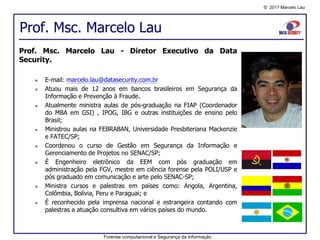 © 2017 Marcelo Lau
Prof. Msc. Marcelo Lau
Forense computacional e Segurança da Informação
Prof. Msc. Marcelo Lau - Diretor Executivo da Data
Security.
 E-mail: marcelo.lau@datasecurity.com.br
 Atuou mais de 12 anos em bancos brasileiros em Segurança da
Informação e Prevenção à Fraude.
 Atualmente ministra aulas de pós-graduação na FIAP (Coordenador
do MBA em GSI) , IPOG, IBG e outras instituições de ensino pelo
Brasil;
 Ministrou aulas na FEBRABAN, Universidade Presbiteriana Mackenzie
e FATEC/SP;
 Coordenou o curso de Gestão em Segurança da Informação e
Gerenciamento de Projetos no SENAC/SP;
 É Engenheiro eletrônico da EEM com pós graduação em
administração pela FGV, mestre em ciência forense pela POLI/USP e
pós graduado em comunicação e arte pelo SENAC-SP;
 Ministra cursos e palestras em países como: Angola, Argentina,
Colômbia, Bolívia, Peru e Paraguai; e
 É reconhecido pela imprensa nacional e estrangeira contando com
palestras a atuação consultiva em vários países do mundo.
 