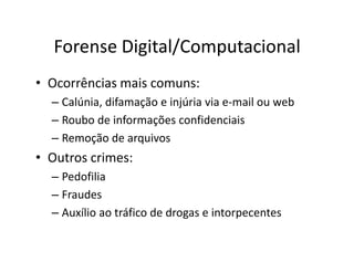Forense Digital/Computacional
• Ocorrências mais comuns:
– Calúnia, difamação e injúria via e-mail ou web
– Roubo de informações confidenciais
– Remoção de arquivos
– Remoção de arquivos
• Outros crimes:
– Pedofilia
– Fraudes
– Auxílio ao tráfico de drogas e intorpecentes
 