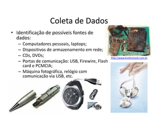 Coleta de Dados
• Identificação de possíveis fontes de
dados:
– Computadores pessoais, laptops;
– Dispositivos de armazenamento em rede;
– CDs, DVDs;
– Portas de comunicação: USB, Firewire, Flash
http://www.krollontrack.com.br
– Portas de comunicação: USB, Firewire, Flash
card e PCMCIA;
– Máquina fotográfica, relógio com
comunicação via USB, etc.
 