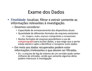 Exame dos Dados
•
• Finalidade
Finalidade: localizar, filtrar e extrair somente as
informações relevantes à investigação.
– Devemos considerar:
• Capacidade de armazenamento dos dispositivos atuais
• Quantidade de diferentes formatos de arquivos existentes
–
– Ex.:
Ex.: imagens, áudio, arquivos criptografados e compactados
–
– Ex.:
Ex.: imagens, áudio, arquivos criptografados e compactados
• Muitos formatos de arquivos possibilitam o uso de
esteganografia
esteganografia para ocultar dados, o que exige que o perito
esteja atento e apto a identificar e recuperar esses dados
– Em meio aos dados recuperados podem estar
informações irrelevantes e que devem ser filtradas.
•
• Ex.:
Ex.: o arquivo de log do sistema de um servidor pode conter
milhares de entradas, sendo que somente algumas delas
podem interessar à investigação
 