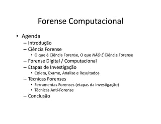 Forense Computacional
• Agenda
– Introdução
– Ciência Forense
• O que é Ciência Forense, O que NÃO É
NÃO É Ciência Forense
– Forense Digital / Computacional
– Forense Digital / Computacional
– Etapas de Investigação
• Coleta, Exame, Analise e Resultados
– Técnicas Forenses
• Ferramentas Forenses (etapas da investigação)
• Técnicas Anti-Forense
– Conclusão
 