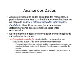 Análise dos Dados
• Após a extração dos dados considerados relevantes, o
perito deve concentrar suas habilidades e conhecimentos
na etapa de análise e interpretação das informações.
•
• Finalidade:
Finalidade: identificar pessoas, locais e eventos;
determinar como esses elementos estão inter-
relacionados.
relacionados.
• Normalmente é necessário correlacionar informações de
várias fontes de dados
–
– Exemplo de correlação:
Exemplo de correlação: um indivíduo tenta realizar um
acesso não autorizado a um determinado servidor
• É possível identificar por meio da análise dos eventos registrados nos
arquivos de log o endereço IP de onde foi originada a requisição de
acesso
• Registros gerados por firewalls, sistemas de detecção de intrusão e
demais mecanismos de proteção
 