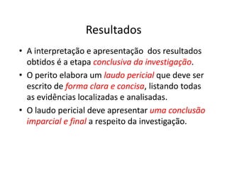 Resultados
• A interpretação e apresentação dos resultados
obtidos é a etapa conclusiva da investigação
conclusiva da investigação.
• O perito elabora um laudo pericial
laudo pericial que deve ser
escrito de forma clara e concisa
forma clara e concisa, listando todas
escrito de forma clara e concisa
forma clara e concisa, listando todas
as evidências localizadas e analisadas.
• O laudo pericial deve apresentar uma conclusão
uma conclusão
imparcial e final
imparcial e final a respeito da investigação.
 