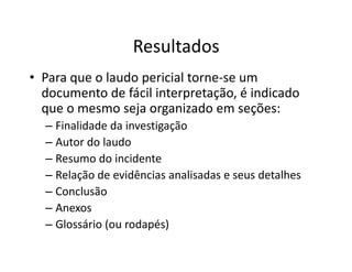 Resultados
• Para que o laudo pericial torne-se um
documento de fácil interpretação, é indicado
que o mesmo seja organizado em seções:
– Finalidade da investigação
– Autor do laudo
– Autor do laudo
– Resumo do incidente
– Relação de evidências analisadas e seus detalhes
– Conclusão
– Anexos
– Glossário (ou rodapés)
 