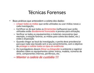 Técnicas Forenses
• Boas práticas que antecedem a coleta dos dados:
–
– Limpar todas as mídias
Limpar todas as mídias que serão utilizadas ou usar mídias novas a
cada investigação;
– Certificar-se de que todas as ferramentas
ferramentas (softwares) que serão
utilizadas estão devidamente
devidamente licenciadas
licenciadas e prontas para utilização;
– Verificar se todos os equipamentos e materiais necessários (por
exemplo, a estação forense, as mídias para coleta dos dados, etc.)
exemplo, a estação forense, as mídias para coleta dos dados, etc.)
estão à disposição
– Quando chegar ao local da investigação, o perito deve providenciar
para que nada seja tocado sem o seu consentimento, com o objetivo
de proteger e coletar todos os tipos de evidências
proteger e coletar todos os tipos de evidências
– Os investigadores devem filmar ou fotografar
filmar ou fotografar o ambiente e registrar
detalhes sobre os equipamentos como: marca, modelo, números de
série, componentes internos, periféricos, etc.
–
– Manter a cadeia de custódia !!!
Manter a cadeia de custódia !!!
 