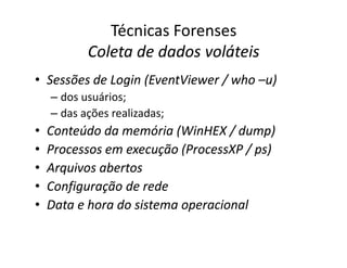 Técnicas Forenses
Coleta de dados voláteis
Coleta de dados voláteis
•
• Sessões de
Sessões de Login
Login (
(EventViewer
EventViewer /
/ who
who –
–u)
u)
– dos usuários;
– das ações realizadas;
•
• Conteúdo da memória (
Conteúdo da memória (WinHEX
WinHEX /
/ dump
dump)
)
•
• Conteúdo da memória (
Conteúdo da memória (WinHEX
WinHEX /
/ dump
dump)
)
•
• Processos em execução (
Processos em execução (ProcessXP
ProcessXP /
/ ps
ps)
)
•
• Arquivos abertos
Arquivos abertos
•
• Configuração de rede
Configuração de rede
•
• Data e hora do sistema operacional
Data e hora do sistema operacional
 