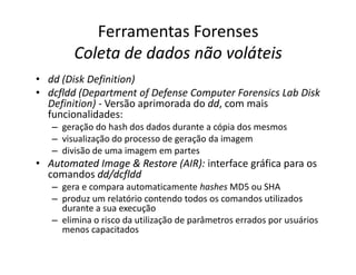 Ferramentas Forenses
Coleta de dados não voláteis
Coleta de dados não voláteis
•
• dd
dd (Disk Definition)
•
• dcfldd
dcfldd (Department of Defense Computer Forensics Lab Disk
Definition) - Versão aprimorada do dd
dd, com mais
funcionalidades:
– geração do hash dos dados durante a cópia dos mesmos
– visualização do processo de geração da imagem
– visualização do processo de geração da imagem
– divisão de uma imagem em partes
•
• Automated
Automated Image
Image &
& Restore
Restore (AIR): interface gráfica para os
comandos dd
dd/
/dcfldd
dcfldd
– gera e compara automaticamente hashes MD5 ou SHA
– produz um relatório contendo todos os comandos utilizados
durante a sua execução
– elimina o risco da utilização de parâmetros errados por usuários
menos capacitados
 