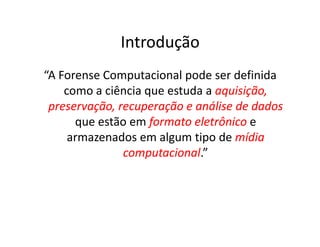 Introdução
“A Forense Computacional pode ser definida
como a ciência que estuda a aquisição,
aquisição,
preservação, recuperação e análise de dados
preservação, recuperação e análise de dados
que estão em formato eletrônico
formato eletrônico e
que estão em formato eletrônico
formato eletrônico e
armazenados em algum tipo de mídia
mídia
computacional
computacional.”
 