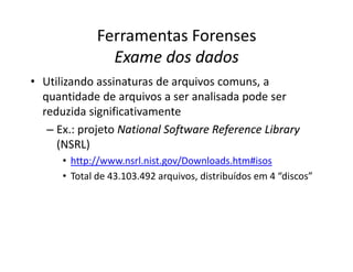 Ferramentas Forenses
Exame dos dados
Exame dos dados
• Utilizando assinaturas de arquivos comuns, a
quantidade de arquivos a ser analisada pode ser
reduzida significativamente
– Ex.: projeto National
National Software
Software Reference
Reference Library
Library
(NSRL)
• http://www.nsrl.nist.gov/Downloads.htm#isos
• Total de 43.103.492 arquivos, distribuídos em 4 “discos”
 