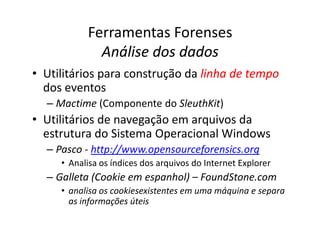 Ferramentas Forenses
Análise dos dados
Análise dos dados
• Utilitários para construção da linha de tempo
linha de tempo
dos eventos
– Mactime (Componente do SleuthKit)
• Utilitários de navegação em arquivos da
• Utilitários de navegação em arquivos da
estrutura do Sistema Operacional Windows
– Pasco - http://www.opensourceforensics.org
• Analisa os índices dos arquivos do Internet Explorer
– Galleta (Cookie em espanhol) – FoundStone.com
• analisa os cookiesexistentes em uma máquina e separa
as informações úteis
 