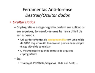 Ferramentas Anti-forense
Destruir/Ocultar dados
Destruir/Ocultar dados
•
• Ocultar Dados
Ocultar Dados
– Criptografia e esteganografia podem ser aplicados
em arquivos, tornando-se uma barreira difícil de
ser superada.
ser superada.
• Utilizar ferramentas de esteganoanálise
esteganoanálise em uma mídia
de 80GB requer muito tempo e na prática nem sempre
é algo viável de se realizar
• O mesmo ocorre quando se trata de arquivos
criptografados
– Ex.:
• TrueCrypt, PGP/GPG, Steganos , Hide and Seek, ...
 