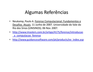 Algumas Referências
• Neukamp, Paulo A. Forense Computacional: Fundamentos e
Desafios Atuais. 11 Junho de 2007. Universidade do Vale do
Rio dos Sinos (UNISINOS). 06 Nov. 2007.
• http://www.imasters.com.br/artigo/4175/forense/introducao
_a_computacao_forense
_a_computacao_forense
• http://www.guidancesoftware.com/pt/products/ee_index.asp
 