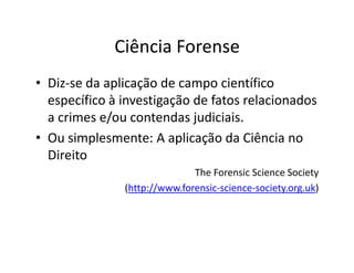 Ciência Forense
• Diz-se da aplicação de campo científico
específico à investigação de fatos relacionados
a crimes e/ou contendas judiciais.
• Ou simplesmente: A aplicação da Ciência no
• Ou simplesmente: A aplicação da Ciência no
Direito
The Forensic Science Society
(http://www.forensic-science-society.org.uk)
 