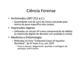 Ciência Forense
• Archimedes (287-212 a.C.)
– Quantidade real de ouro da Coroa calculada pela
teoria do peso específico dos corpos.
• Impressões digitais
– Utilizadas no século VII como comprovação de débito
– Utilizadas no século VII como comprovação de débito
(a impressão digital do devedor era anexada à conta).
• Medicina e Entomologia
– Referidas no livro “Collected Cases of Injustice
Rectified”, de Xi Yuan Ji Lu, em 1247.
• Foice e moscas, afogamento (pulmão e cartilagens do
pescoço), entre outros.
 