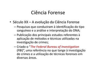 Ciência Forense
• Século XX – A evolução da Ciência Forense
– Pesquisas que conduziram à identificação do tipo
sanguíneo e a análise e interpretação do DNA;
– Publicação dos principais estudos referentes à
aplicação de métodos e técnicas utilizadas na
aplicação de métodos e técnicas utilizadas na
investigação de crimes;
– Criado o “The
The Federal Bureau
Federal Bureau of
of Investigation
Investigation
(FBI)”, uma referência no que tange à investigação
de crimes e a utilização de técnicas forenses em
diversas áreas.
 