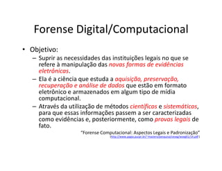 Forense Digital/Computacional
• Objetivo:
– Suprir as necessidades das instituições legais no que se
refere à manipulação das novas formas de evidências
eletrônicas.
– Ela é a ciência que estuda a aquisição, preservação,
recuperação e análise de dados que estão em formato
recuperação e análise de dados que estão em formato
eletrônico e armazenados em algum tipo de mídia
computacional.
– Através da utilização de métodos científicos e sistemáticos,
para que essas informações passem a ser caracterizadas
como evidências e, posteriormente, como provas legais de
fato.
“Forense Computacional: Aspectos Legais e Padronização”
(http://www.ppgia.pucpr.br/~maziero/pesquisa/ceseg/wseg01/14.pdf )
 
