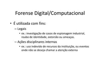 Forense Digital/Computacional
• É utilizada com fins:
  – Legais
     • ex.: investigação de casos de espionagem industrial,
       roubo de identidade, extorsão ou ameaças.
  – Ações disciplinares internas
     • ex.: uso indevido de recursos da instituição, ou eventos
       onde não se deseja chamar a atenção externa
 