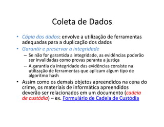 Coleta de Dados
• Cópia dos dados: envolve a utilização de ferramentas
            dados:
  adequadas para a duplicação dos dados
• Garantir e preservar a integridade
   – Se não for garantida a integridade, as evidências poderão
     ser invalidadas como provas perante a justiça
   – A garantia da integridade das evidências consiste na
     utilização de ferramentas que aplicam algum tipo de
     algoritmo hash
• Assim como os demais objetos apreendidos na cena do
  crime, os materiais de informática apreendidos
                                               cadeia
  deverão ser relacionados em um documento (cadeia
  de custódia – ex. Formulário de Cadeia de Custódia
     custódia)
 