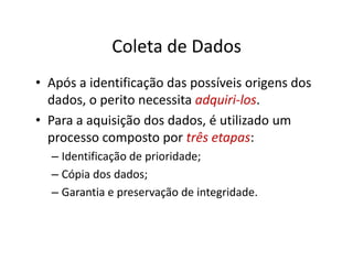 Coleta de Dados
• Após a identificação das possíveis origens dos
  dados, o perito necessita adquiri-los.
• Para a aquisição dos dados, é utilizado um
  processo composto por três etapas:
  – Identificação de prioridade;
  – Cópia dos dados;
  – Garantia e preservação de integridade.
 