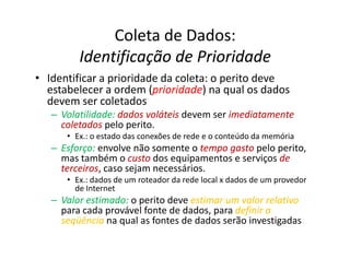 Coleta de Dados:
         Identificação de Prioridade
• Identificar a prioridade da coleta: o perito deve
  estabelecer a ordem (prioridade na qual os dados
                         prioridade)
  devem ser coletados
   – Volatilidade: dados voláteis devem ser imediatamente
     coletados pelo perito.
      • Ex.: o estado das conexões de rede e o conteúdo da memória
   – Esforço: envolve não somente o tempo gasto pelo perito,
     mas também o custo dos equipamentos e serviços de
     terceiros caso sejam necessários.
     terceiros,
      • Ex.: dados de um roteador da rede local x dados de um provedor
        de Internet
   – Valor estimado: o perito deve estimar um valor relativo
     para cada provável fonte de dados, para definir a
     seqüência na qual as fontes de dados serão investigadas
 