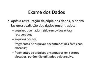 Exame dos Dados
• Após a restauração da cópia dos dados, o perito
  faz uma avaliação dos dados encontrados:
  – arquivos que haviam sido removidos e foram
    recuperados;
  – arquivos ocultos;
  – fragmentos de arquivos encontrados nas áreas não
    alocadas;
  – fragmentos de arquivos encontrados em setores
    alocados, porém não utilizados pelo arquivo.
 