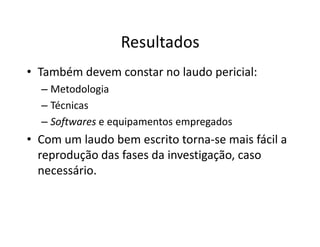 Resultados
• Também devem constar no laudo pericial:
  – Metodologia
  – Técnicas
  – Softwares e equipamentos empregados
• Com um laudo bem escrito torna-se mais fácil a
  reprodução das fases da investigação, caso
  necessário.
 