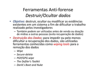 Ferramentas Anti-forense
             Destruir/Ocultar dados
• Objetivo: destruir, ocultar ou modificar as evidências
  existentes em um sistema a fim de dificultar o trabalho
  realizado pelos investigadores
   – Também podem ser utilizadas antes de venda ou doação
     de mídias a outras pessoas (evita recuperação de dados)
• Destruição dos Dados para impedir ou pelo menos
                   Dados:
  dificultar a recuperação dos dados, são utilizadas
  ferramentas conhecidas como wiping tools para a
  remoção dos dados
   –   Wipe
   –   Secure-delete
   –   PGP/GPG wipe
   –   The Defiler's Toolkit
   –   Darik's Boot and Nuke
 