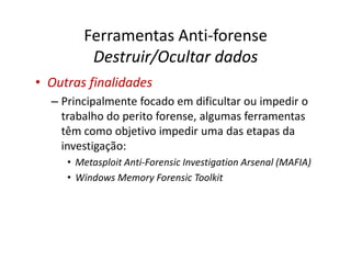 Ferramentas Anti-forense
         Destruir/Ocultar dados
• Outras finalidades
  – Principalmente focado em dificultar ou impedir o
    trabalho do perito forense, algumas ferramentas
    têm como objetivo impedir uma das etapas da
    investigação:
     • Metasploit Anti-Forensic Investigation Arsenal (MAFIA)
     • Windows Memory Forensic Toolkit
 