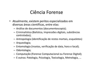 Ciência Forense
• Atualmente, existem peritos especializados em
  diversas áreas científicas, entre elas:
   – Análise de documentos (documentoscopia);
   – Criminalística (Balística, Impressões digitais, substâncias
     controladas);
   – Antropologia (identificação de restos mortais, esqueletos)
   – Arqueologia;
   – Entomologia (insetos, verificação de data, hora e local);
   – Odontologia;
   – Computação (Forense Computacional ou Forense Digital);
   – E outras: Patologia, Psicologia, Toxicologia, Metrologia, ...
 