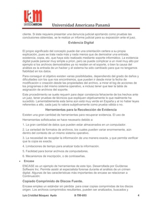 Universidad Americana Panamá

cliente. Si éste requiere presentar una denuncia judicial aportando como pruebas las
conclusiones obtenidas, se le realiza un informe judicial para su exposición ante el juez.
                                    Evidencia Digital

El propio significado del concepto puede dar una orientación certera a su propia
explicación, pues se trata nada más y nada menos que de demostrar una entrada,
existencia, copia, etc. que haya sido realizado mediante soporte informático. La evidencia
digital puede parecer muy simple a priori, pero se puede complicar a un nivel muy alto por
ejemplo si los archivos demostrables ya no residen en el soporte, o bien la causa del
análisis es la entrada de un hacker y el sistema ha sido cambiado para que no tengamos
fiabilidad en los datos.
Para conseguir el objetivo existen varias posibilidades, dependiendo del grado de daños y
dificultades con los que nos encontremos, que pueden ir desde mirar la fecha de
modificación o creación desde las propiedades del archivo, a mirar el log de acciones de
los programas o del mismo sistema operativo, e incluso tener que leer la tabla de
asignación de archivos del soporte.
Este procedimiento se suele requerir para dejar constancia fehaciente de los hechos ante
un juez, tener pruebas de técnicos que expliquen objetivamente lo que realmente ha
sucedido. Lamentablemente este tema aún está muy verde en España y al no haber leyes
referentes a ello, cada juez lo valora subjetivamente como prueba válida o no.
                  Herramientas para la Recolección de Evidencia
Existen una gran cantidad de herramientas para recuperar evidencia. El uso de
Herramientas sofisticadas se hace necesario debido a:
1. La gran cantidad de datos que pueden estar almacenados en un computador.
2. La variedad de formatos de archivos, los cuales pueden variar enormemente, aún
dentro del contexto de un mismo sistema operativo.
3. La necesidad de recopilar la información de una manera exacta, y que permita verificar
que la copia es exacta.
4. Limitaciones de tiempo para analizar toda la información.
5. Facilidad para borrar archivos de computadores.
6. Mecanismos de inscripción, o de contraseñas.
 Encase
ENCASE es un ejemplo de herramientas de este tipo. Desarrollada por Guídense
Software Inc. Permite asistir al especialista forense durante el análisis de un crimen
digital. Algunas de las características más importantes de encase se relacionan a
Continuación:
Copiado Comprimido de Discos Fuente.
Encase emplea un estándar sin pérdida para crear copias comprimidas de los discos
origen. Los archivos comprimidos resultantes, pueden ser analizados, buscados y
Luis Cristóbal Bósquez Ayala             8-799-693                                           4
 