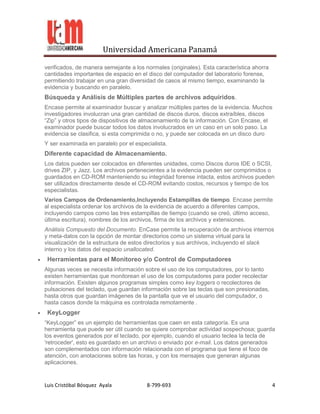 Universidad Americana Panamá

verificados, de manera semejante a los normales (originales). Esta característica ahorra
cantidades importantes de espacio en el disco del computador del laboratorio forense,
permitiendo trabajar en una gran diversidad de casos al mismo tiempo, examinando la
evidencia y buscando en paralelo.
Búsqueda y Análisis de Múltiples partes de archivos adquiridos.
Encase permite al examinador buscar y analizar múltiples partes de la evidencia. Muchos
investigadores involucran una gran cantidad de discos duros, discos extraíbles, discos
“Zip” y otros tipos de dispositivos de almacenamiento de la información. Con Encase, el
examinador puede buscar todos los datos involucrados en un caso en un solo paso. La
evidencia se clasifica, si esta comprimida o no, y puede ser colocada en un disco duro
Y ser examinada en paralelo por el especialista.
Diferente capacidad de Almacenamiento.
Los datos pueden ser colocados en diferentes unidades, como Discos duros IDE o SCSI,
drives ZIP, y Jazz. Los archivos pertenecientes a la evidencia pueden ser comprimidos o
guardados en CD-ROM manteniendo su integridad forense intacta, estos archivos pueden
ser utilizados directamente desde el CD-ROM evitando costos, recursos y tiempo de los
especialistas.
Varios Campos de Ordenamiento,Incluyendo Estampillas de tiempo. Encase permite
al especialista ordenar los archivos de la evidencia de acuerdo a diferentes campos,
incluyendo campos como las tres estampillas de tiempo (cuando se creó, último acceso,
última escritura), nombres de los archivos, firma de los archivos y extensiones.
Análisis Compuesto del Documento. EnCase permite la recuperación de archivos internos
y meta-datos con la opción de montar directorios como un sistema virtual para la
visualización de la estructura de estos directorios y sus archivos, incluyendo el slack
interno y los datos del espacio unallocated.
 Herramientas para el Monitoreo y/o Control de Computadores
Algunas veces se necesita información sobre el uso de los computadores, por lo tanto
existen herramientas que monitorean el uso de los computadores para poder recolectar
información. Existen algunos programas simples como key loggers o recolectores de
pulsaciones del teclado, que guardan información sobre las teclas que son presionadas,
hasta otros que guardan imágenes de la pantalla que ve el usuario del computador, o
hasta casos donde la máquina es controlada remotamente .
 KeyLogger
“KeyLogger” es un ejemplo de herramientas que caen en esta categoría. Es una
herramienta que puede ser útil cuando se quiere comprobar actividad sospechosa; guarda
los eventos generados por el teclado, por ejemplo, cuando el usuario teclea la tecla de
'retroceder', esto es guardado en un archivo o enviado por e-mail. Los datos generados
son complementados con información relacionada con el programa que tiene el foco de
atención, con anotaciones sobre las horas, y con los mensajes que generan algunas
aplicaciones.


Luis Cristóbal Bósquez Ayala            8-799-693                                          4
 