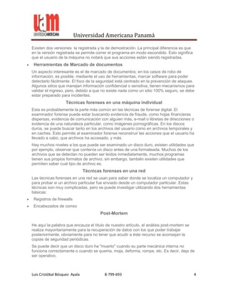 Universidad Americana Panamá

Existen dos versiones: la registrada y la de demostración. La principal diferencia es que
en la versión registrada se permite correr el programa en modo escondido. Esto significa
que el usuario de la máquina no notará que sus acciones están siendo registradas.
 Herramientas de Marcado de documentos
Un aspecto interesante es el de marcado de documentos; en los casos de robo de
información, es posible, mediante el uso de herramientas, marcar software para poder
detectarlo fácilmente. El foco de la seguridad está centrado en la prevención de ataques.
Algunos sitios que manejan información confidencial o sensitiva, tienen mecanismos para
validar el ingreso, pero, debido a que no existe nada como un sitio 100% seguro, se debe
estar preparado para incidentes.
                   Técnicas forenses en una máquina individual
Esta es probablemente la parte más común en las técnicas de forense digital. El
examinador forense puede estar buscando evidencia de fraude, como hojas financieras
dispersas, evidencia de comunicación con alguien más, e-mail o libretas de direcciones o
evidencia de una naturaleza particular, como imágenes pornográficas. En los discos
duros, se puede buscar tanto en los archivos del usuario como en archivos temporales y
en caches. Esto permite al examinador forense reconstruir las acciones que el usuario ha
llevado a cabo, que archivos ha accesado, y más.
Hay muchos niveles a los que puede ser examinado un disco duro, existen utilidades que
por ejemplo, observar que contenía un disco antes de una formateada. Muchos de los
archivos que se detectan no pueden ser leídos inmediatamente, muchos programas
tienen sus propios formatos de archivo; sin embargo, también existen utilidades que
permiten saber cual tipo de archivo es.
                               Técnicas forenses en una red
Las técnicas forenses en una red se usan para saber donde se localiza un computador y
para probar si un archivo particular fue enviado desde un computador particular. Estas
técnicas son muy complicadas, pero se puede investigar utilizando dos herramientas
básicas:
 Registros de firewalls
 Encabezados de correo
                                      Post-Mortem

He aquí la palabra que encauza el título de nuestro artículo, el análisis post-mortem se
realiza mayoritariamente para la recuperación de datos con los que poder trabajar
posteriormente, obviamente para no tener que acudir a éste recurso se aconsejan la
copias de seguridad periódicas.
Se puede decir que un disco duro ha "muerto" cuando su parte mecánica interna no
funciona correctamente o cuando se quema, moja, deforma, rompe, etc. Es decir, deja de
ser operativo.



Luis Cristóbal Bósquez Ayala            8-799-693                                           4
 