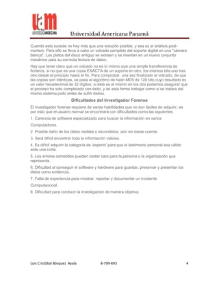 Universidad Americana Panamá

Cuando esto sucede no hay más que una solución posible, y esa es el análisis post-
mortem. Para ello se lleva a cabo un volcado completo del soporte digital en una "cámara
blanca". Los platos del disco antiguo se extraen y se insertan en un nuevo conjunto
mecánico para su correcta lectura de datos.
Hay que tener claro que un volcado no es lo mismo que una simple transferencia de
ficheros, si no que es una copia EXACTA de un soporte en otro, los mismos bits uno tras
otro desde el principio hasta el fin. Para comprobar, una vez finalizado el volcado, de que
las copias son idénticas, se pasa el algoritmo de hash MD5 de 128 bits cuyo resultado es
un valor hexadecimal de 32 dígitos; si éste es el mismo en los dos podemos asegurar que
el proceso ha sido completado con éxito, y de esta forma trabajar como si se tratara del
mismo sistema justo antes de sufrir daños.
                        Dificultades del Investigador Forense
El investigador forense requiere de varias habilidades que no son fáciles de adquirir, es
por esto que el usuario normal se encontrará con dificultades como las siguientes:
1. Carencia de software especializado para buscar la información en varios
Computadores.
2. Posible daño de los datos visibles o escondidos, aún sin darse cuenta.
3. Será difícil encontrar toda la información valiosa.
4. Es difícil adquirir la categoría de 'experto' para que el testimonio personal sea válido
ante una corte.
5. Los errores cometidos pueden costar caro para la persona o la organización que
representa.
6. Dificultad al conseguir el software y hardware para guardar, preservar y presentar los
datos como evidencia.
7. Falta de experiencia para mostrar, reportar y documentar un incidente
Computacional.
8. Dificultad para conducir la investigación de manera objetiva.




Luis Cristóbal Bósquez Ayala              8-799-693                                           4
 