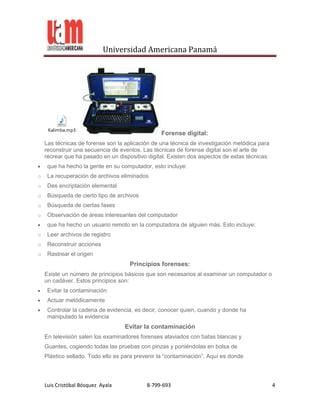 Universidad Americana Panamá




     Kalimba.mp3
                                                 Forense digital:
    Las técnicas de forense son la aplicación de una técnica de investigación metódica para
    reconstruir una secuencia de eventos. Las técnicas de forense digital son el arte de
    recrear que ha pasado en un dispositivo digital. Existen dos aspectos de estas técnicas:
     que ha hecho la gente en su computador, esto incluye:
o    La recuperación de archivos eliminados
o    Des encriptación elemental
o    Búsqueda de cierto tipo de archivos
o    Búsqueda de ciertas fases
o    Observación de áreas interesantes del computador
     que ha hecho un usuario remoto en la computadora de alguien más. Esto incluye:
o    Leer archivos de registro
o    Reconstruir acciones
o    Rastrear el origen
                                     Principios forenses:
    Existe un número de principios básicos que son necesarios al examinar un computador o
    un cadáver. Estos principios son:
     Evitar la contaminación
     Actuar metódicamente
     Controlar la cadena de evidencia, es decir, conocer quien, cuando y donde ha
     manipulado la evidencia
                                   Evitar la contaminación
    En televisión salen los examinadores forenses ataviados con batas blancas y
    Guantes, cogiendo todas las pruebas con pinzas y poniéndolas en bolsa de
    Plástico sellado. Todo ello es para prevenir la “contaminación”. Aquí es donde



    Luis Cristóbal Bósquez Ayala            8-799-693                                          4
 